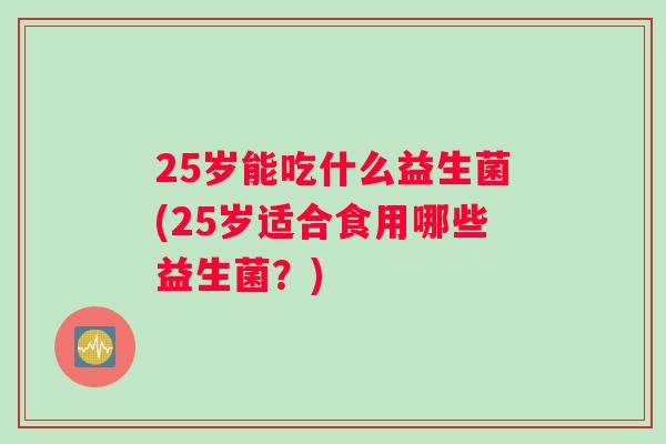 25岁能吃什么益生菌(25岁适合食用哪些益生菌?) 25岁能吃什么益生菌(25岁适合食用哪些益生菌?)