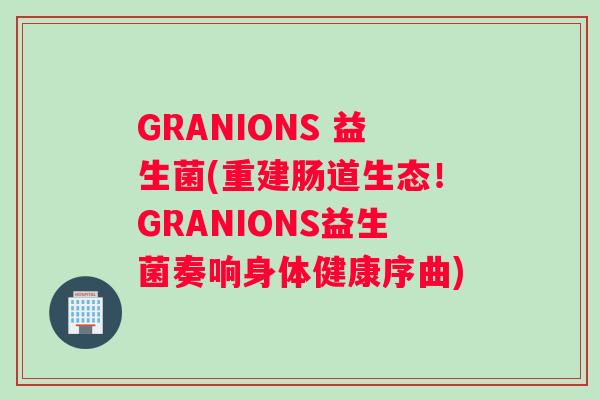 GRANIONS 益生菌(重建肠道生态！GRANIONS益生菌奏响身体健康序曲)