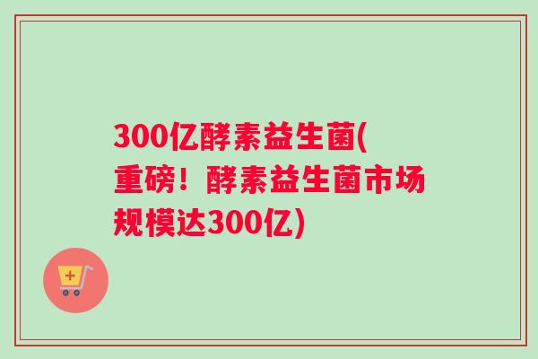 300亿酵素益生菌(重磅！酵素益生菌市场规模达300亿)