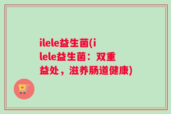 ilele益生菌(ilele益生菌：双重益处，滋养肠道健康)