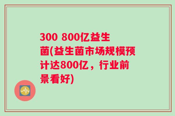 300 800亿益生菌(益生菌市场规模预计达800亿，行业前景看好)