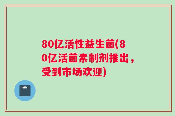 80亿活性益生菌(80亿活菌素制剂推出，受到市场欢迎)