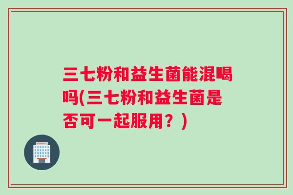 三七粉和益生菌能混喝吗(三七粉和益生菌是否可一起服用？)