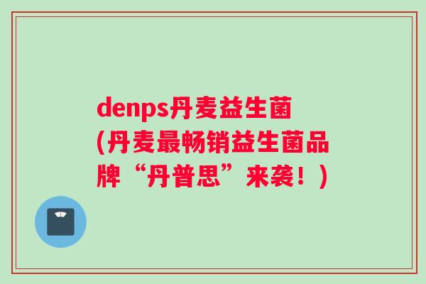 denps丹麦益生菌(丹麦最畅销益生菌品牌“丹普思”来袭！)