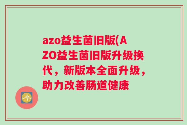 azo益生菌旧版(AZO益生菌旧版升级换代，新版本全面升级，助力改善肠道健康
