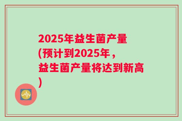 2025年益生菌产量(预计到2025年，益生菌产量将达到新高)