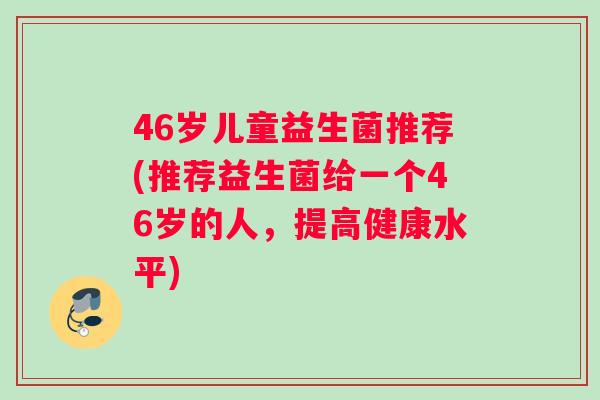 46岁儿童益生菌推荐(推荐益生菌给一个46岁的人，提高健康水平)