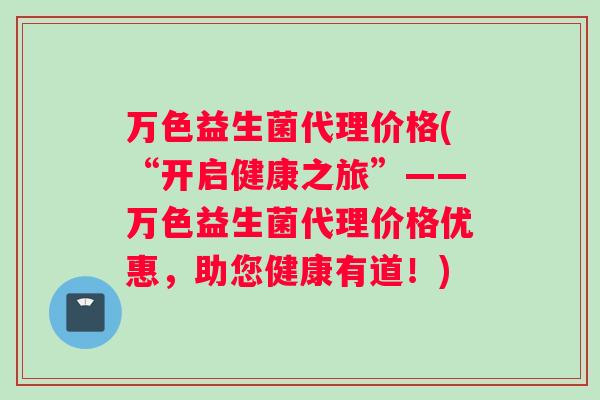 万色益生菌代理价格(“开启健康之旅”——万色益生菌代理价格优惠，助您健康有道！)