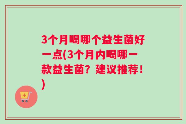 3个月喝哪个益生菌好一点(3个月内喝哪一款益生菌？建议推荐！)