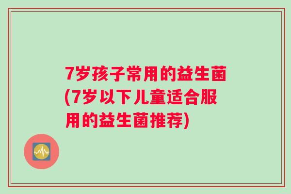 7岁孩子常用的益生菌(7岁以下儿童适合服用的益生菌推荐) 7岁孩子常用的益生菌(7岁以下儿童适合服用的益生菌推荐)