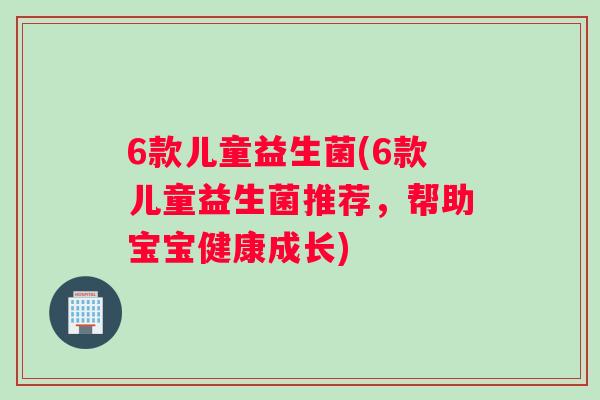 6款儿童益生菌(6款儿童益生菌推荐，帮助宝宝健康成长)