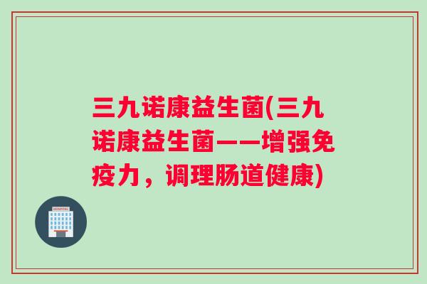 三九诺康益生菌(三九诺康益生菌——增强免疫力，调理肠道健康)