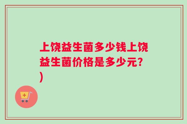上饶益生菌多少钱上饶益生菌价格是多少元？)