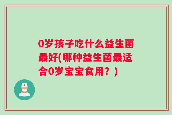 0岁孩子吃什么益生菌最好(哪种益生菌最适合0岁宝宝食用？)