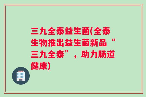 三九全泰益生菌(全泰生物推出益生菌新品“三九全泰”，助力肠道健康)