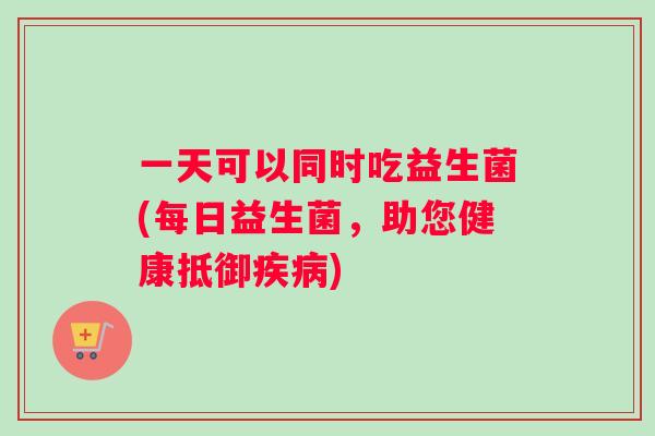 一天可以同时吃益生菌(每日益生菌，助您健康抵御疾病)
