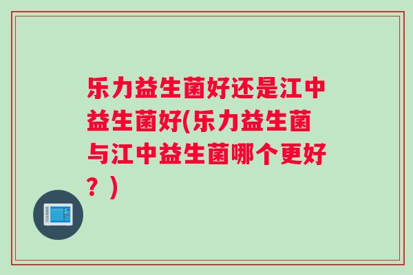 乐力益生菌好还是江中益生菌好(乐力益生菌与江中益生菌哪个更好？)