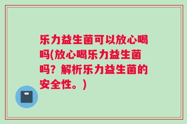 乐力益生菌可以放心喝吗(放心喝乐力益生菌吗？解析乐力益生菌的安全性。)