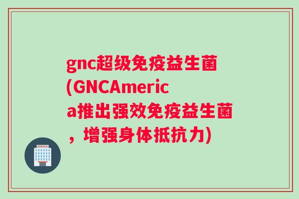 gnc超级免疫益生菌(GNCAmerica推出强效免疫益生菌，增强身体抵抗力)