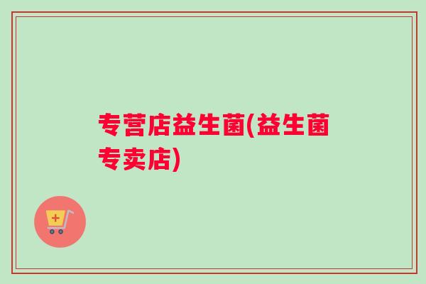 专营店益生菌(益生菌专卖店)