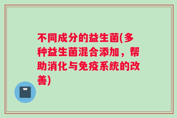 不同成分的益生菌(多种益生菌混合添加，帮助消化与免疫系统的改善)