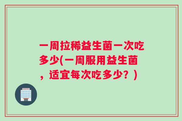 一周拉稀益生菌一次吃多少(一周服用益生菌，适宜每次吃多少？)
