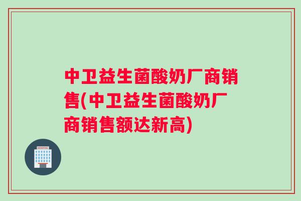中卫益生菌酸奶厂商销售(中卫益生菌酸奶厂商销售额达新高)