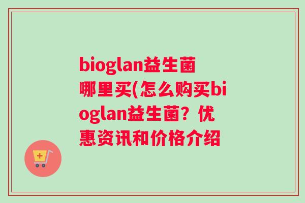 bioglan益生菌哪里买(怎么购买bioglan益生菌?优惠资讯和价格介绍 bioglan益生菌哪里买(怎么购买bioglan益生菌?优惠资讯和价格介绍
