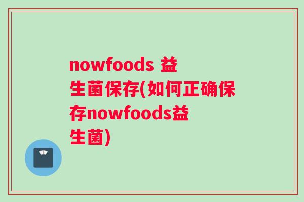 nowfoods 益生菌保存(如何正确保存nowfoods益生菌)