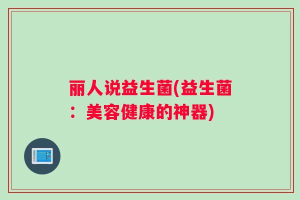 丽人说益生菌(益生菌:美容健康的神器) 丽人说益生菌(益生菌:美容健康的神器)