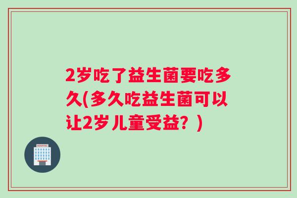 2岁吃了益生菌要吃多久(多久吃益生菌可以让2岁儿童受益？)
