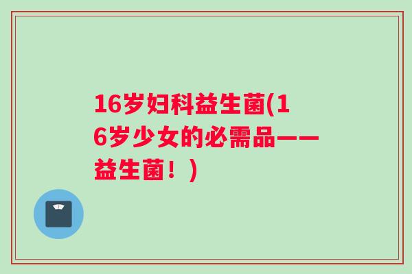 16岁益生菌(16岁少女的必需品——益生菌！)