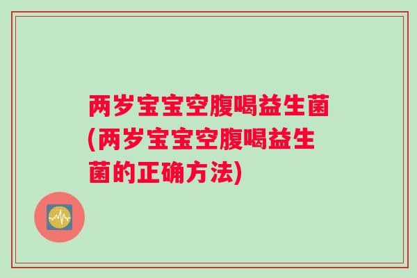 两岁宝宝空腹喝益生菌(两岁宝宝空腹喝益生菌的正确方法)