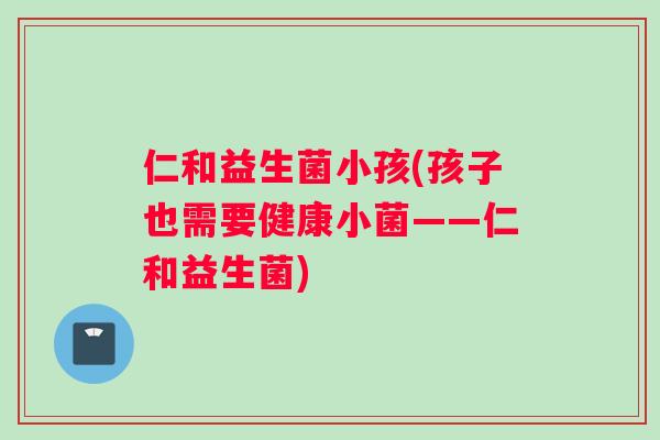 仁和益生菌小孩(孩子也需要健康小菌——仁和益生菌)