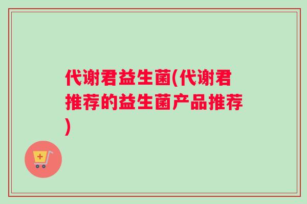 代谢君益生菌(代谢君推荐的益生菌产品推荐)