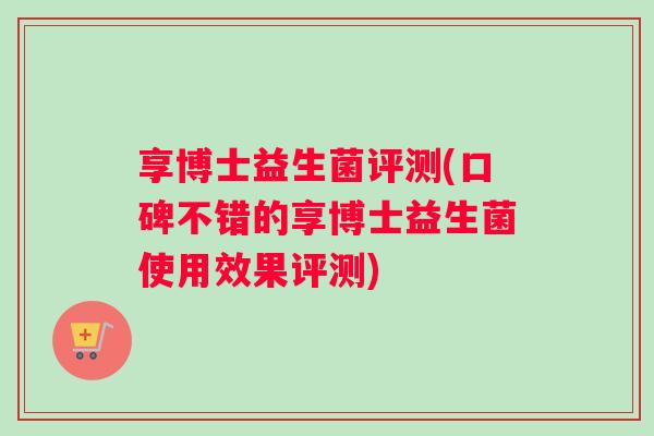 享博士益生菌评测(口碑不错的享博士益生菌使用效果评测) 享博士益生菌评测(口碑不错的享博士益生菌使用效果评测)