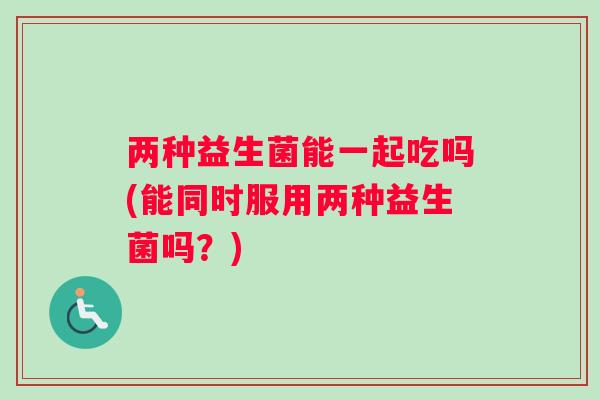 两种益生菌能一起吃吗(能同时服用两种益生菌吗?) 两种益生菌能一起吃吗(能同时服用两种益生菌吗?)