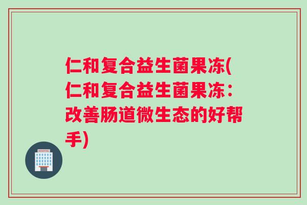 仁和复合益生菌果冻(仁和复合益生菌果冻：改善肠道微生态的好帮手)