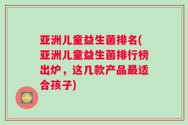 亚洲儿童益生菌排名(亚洲儿童益生菌排行榜出炉，这几款产品最适合孩子)