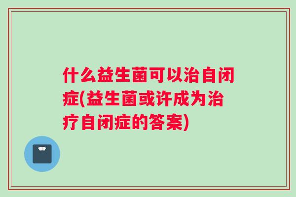 什么益生菌可以治自闭症(益生菌或许成为治疗自闭症的答案)