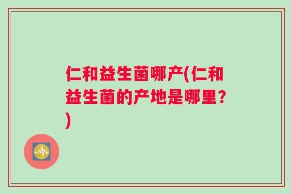 仁和益生菌哪产(仁和益生菌的产地是哪里？)