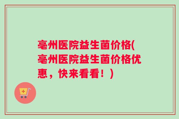 亳州医院益生菌价格(亳州医院益生菌价格优惠，快来看看！)