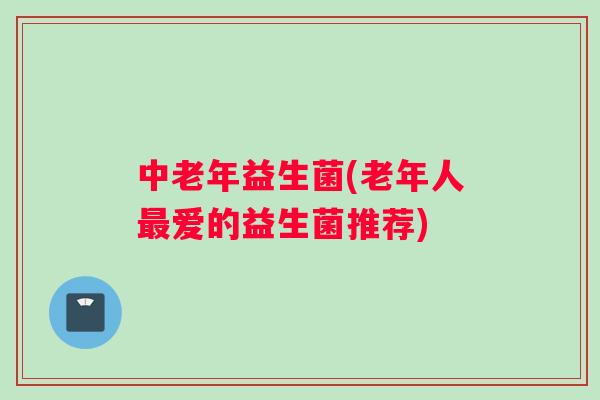中老年益生菌(老年人爱的益生菌推荐) 中老年益生菌(老年人爱的益生菌推荐)