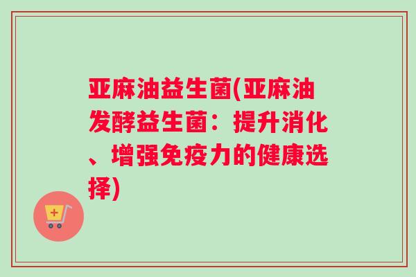 亚麻油益生菌(亚麻油发酵益生菌：提升消化、增强免疫力的健康选择)