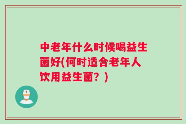 中老年什么时候喝益生菌好(何时适合老年人饮用益生菌？)