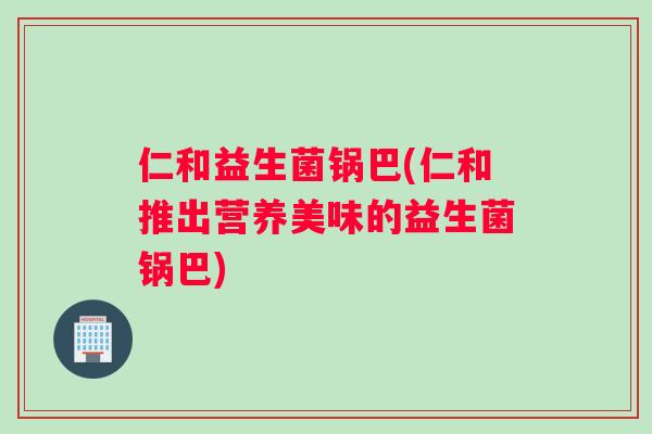 仁和益生菌锅巴(仁和推出营养美味的益生菌锅巴)