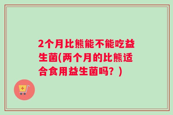 2个月比熊能不能吃益生菌(两个月的比熊适合食用益生菌吗？)