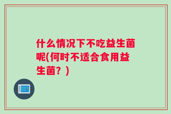 什么情况下不吃益生菌呢(何时不适合食用益生菌？)