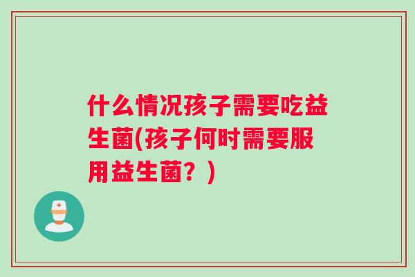 什么情况孩子需要吃益生菌(孩子何时需要服用益生菌？)