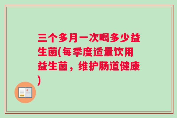 三个多月一次喝多少益生菌(每季度适量饮用益生菌，维护肠道健康)